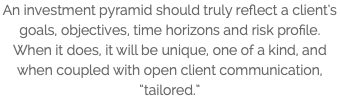 An investment pyramid should truly reflect a client’s goals, objectives, time horizons and risk profile. When it does, it will be unique, one of a kind, and when coupled with open client communication, “tailored.”