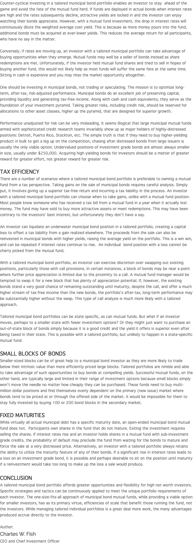 Counter-cyclical investing in a tailored municipal bond portfolio enables an investor to stay ahead of the game and avoid the fate of the mutual fund herd. If funds are deployed in actual bonds when interest rates are high and the rates subsequently decline, attractive yields are locked in and the investor can enjoy watching their bonds appreciate. However, with a mutual fund investment, the drop in interest rates will continuously dilute the weighted average cost yield. This is because as more money pours into the fund, additional bonds must be acquired at ever-lower yields. This reduces the average return for all participants, who have no say in the matter. Conversely, if rates are moving up, an investor with a tailored municipal portfolio can take advantage of buying opportunities when they emerge. Mutual funds may well be a seller of bonds instead as share redemptions are met. Unfortunately, if the investor held mutual fund shares and tried to sell in hopes of buying another fund, this would not likely help as most funds will suffer the same fate at the same time. Sitting in cash is expensive and you may miss the market opportunity altogether. One should be investing in municipal bonds, not trading or speculating. The mission is to optimize long-term, after-tax, risk-adjusted performance. Municipal bonds do an excellent job of preserving capital, providing liquidity and generating tax-free income. Along with cash and cash equivalents, they serve as the foundation of your investment pyramid. Taking greater risks, including credit risk, should be reserved for allocations to other asset classes, higher up the pyramid, that are designed for superior growth. Performance unadjusted for risk can be very misleading. It seems illogical that large municipal mutual funds armed with sophisticated credit research teams invariably show up as major holders of highly-distressed positions: Detroit, Puerto Rico, Stockton, etc. The simple truth is that if they need to buy higher-yielding product in bulk to get a leg up on the competition, chasing after distressed bonds from large issuers is usually the only viable option. Undervalued positions of investment grade bonds are almost always smaller in size, usually under $250,000. Acquiring high yielding bonds for investors should be a matter of greater reward for greater effort, not greater reward for greater risk. Tax Efficiency There are a number of scenarios where a tailored municipal bond portfolio is preferable to owning a mutual fund from a tax perspective. Taking gains on the sale of municipal bonds requires careful analysis. Simply put, it involves giving up a superior tax-free return and incurring a tax liability in the process. An investor with a tailored municipal bond portfolio can choose when to take gains, unlike with a mutual fund position. Most people know someone who has received a tax bill from a mutual fund in a year when it actually lost money. The fund may have sold to buy more attractive assets or meet redemptions. This may have been contrary to the investors’ best interest, but unfortunately they don’t have a say. An investor can liquidate an underwater municipal bond position in a tailored portfolio, creating a capital loss to offset a tax liability from a gain realized elsewhere. The proceeds from the sale can also be reinvested in municipal bonds with higher yields, raising the average yield on the portfolio. This is a win win, and can be repeated if interest rates continue to rise. An individual bond position with a loss cannot be cherry picked from the mutual fund. With a tailored municipal bond portfolio, an investor can exercise discretion over swapping out existing positions, particularly those with call provisions. In certain instances, a block of bonds may be near a point where further price appreciation is limited due to the proximity to a call. A mutual fund manager would be tempted to swap it for a new block that has plenty of appreciation potential. If, however, the existing bonds stand a very good chance of remaining outstanding until maturity, despite the call, and offer a much higher stream of tax-free income than the new bonds, the portfolio’s after-tax, long-term performance may be substantially higher without the swap. This type of call analysis is much more likely with a tailored approach. Tailored municipal bond portfolios can be state specific, as can mutual funds. But what if an investor moves, perhaps to a smaller state with fewer investment options? Or they might just want to purchase an out-of-state block of bonds simply because it is a good credit and the yield it offers is superior even after being taxed in their state. This is possible with a tailored portfolio, but unlikely to happen in a state-specific mutual fund. Small Blocks of Bonds Smaller-sized blocks can be of great help to a municipal bond investor as they are more likely to trade below their intrinsic value than more efficiently priced large blocks. Tailored portfolios are nimble and able to take advantage of such opportunities to buy bonds at compelling yields. Successful mutual funds, on the other hand, are typically large and limited in their range of investment options because small blocks simply won’t move the needle no matter how cheaply they can be purchased. These funds need to buy multi-million dollar positions and find themselves overly dependent on the primary (new issue) market where bonds tend to be priced at or through the offered side of the market. It would be impossible for them to stay fully invested by buying 100 or 200 bond blocks in the secondary market. Fixed Maturities While virtually all actual municipal debt has a specific maturity date, an open-ended municipal bond mutual fund does not. Participants own shares in the fund that do not mature. Exiting the investment requires selling the shares. If interest rates rise and an investor holds shares in a mutual fund with sub-investment grade credits, the probability of default may preclude the fund from waiting for the bonds to mature and force the sale at a very distressed price. Alternatively, an investor with a tailored portfolio always retains the ability to utilize the maturity feature of any of their bonds. If a significant rise in interest rates leads to a loss on an investment grade bond, it is possible and perhaps desirable to sit on the position until maturity if a reinvestment would take too long to make up the loss a sale would produce. Conclusion A tailored municipal bond portfolio affords greater opportunities and flexibility for high net worth investors. Specific strategies and tactics can be continuously applied to meet the unique portfolio requirements of each investor. The one-size-fits-all approach of municipal bond mutual funds, while providing a viable option for smaller investors, has as its primary virtue, efficiencies of scale that benefit those running the fund, not the investors. While managing tailored individual portfolios is a great deal more work, the many advantages produced accrue directly to the investor. Author: Charles W. Fish CEO and Chief Investment Officer