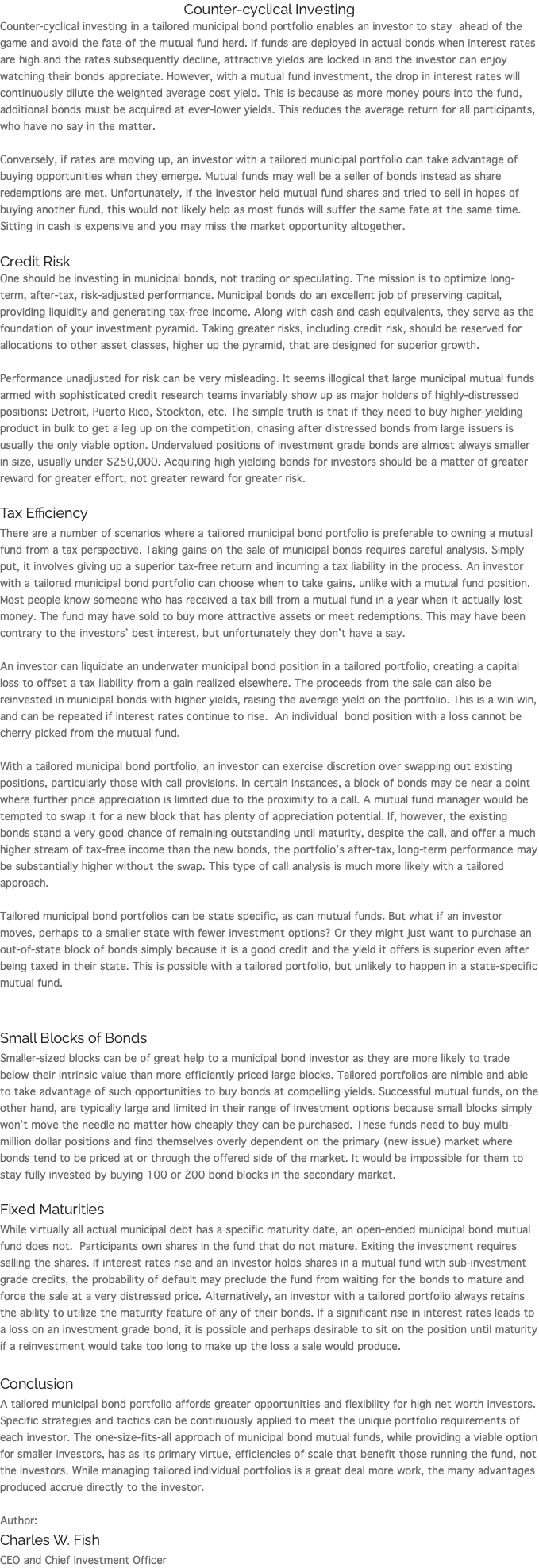 Counter-cyclical Investing Counter-cyclical investing in a tailored municipal bond portfolio enables an investor to stay ahead of the game and avoid the fate of the mutual fund herd. If funds are deployed in actual bonds when interest rates are high and the rates subsequently decline, attractive yields are locked in and the investor can enjoy watching their bonds appreciate. However, with a mutual fund investment, the drop in interest rates will continuously dilute the weighted average cost yield. This is because as more money pours into the fund, additional bonds must be acquired at ever-lower yields. This reduces the average return for all participants, who have no say in the matter. Conversely, if rates are moving up, an investor with a tailored municipal portfolio can take advantage of buying opportunities when they emerge. Mutual funds may well be a seller of bonds instead as share redemptions are met. Unfortunately, if the investor held mutual fund shares and tried to sell in hopes of buying another fund, this would not likely help as most funds will suffer the same fate at the same time. Sitting in cash is expensive and you may miss the market opportunity altogether. Credit Risk One should be investing in municipal bonds, not trading or speculating. The mission is to optimize long-term, after-tax, risk-adjusted performance. Municipal bonds do an excellent job of preserving capital, providing liquidity and generating tax-free income. Along with cash and cash equivalents, they serve as the foundation of your investment pyramid. Taking greater risks, including credit risk, should be reserved for allocations to other asset classes, higher up the pyramid, that are designed for superior growth. Performance unadjusted for risk can be very misleading. It seems illogical that large municipal mutual funds armed with sophisticated credit research teams invariably show up as major holders of highly-distressed positions: Detroit, Puerto Rico, Stockton, etc. The simple truth is that if they need to buy higher-yielding product in bulk to get a leg up on the competition, chasing after distressed bonds from large issuers is usually the only viable option. Undervalued positions of investment grade bonds are almost always smaller in size, usually under $250,000. Acquiring high yielding bonds for investors should be a matter of greater reward for greater effort, not greater reward for greater risk. Tax Efficiency There are a number of scenarios where a tailored municipal bond portfolio is preferable to owning a mutual fund from a tax perspective. Taking gains on the sale of municipal bonds requires careful analysis. Simply put, it involves giving up a superior tax-free return and incurring a tax liability in the process. An investor with a tailored municipal bond portfolio can choose when to take gains, unlike with a mutual fund position. Most people know someone who has received a tax bill from a mutual fund in a year when it actually lost money. The fund may have sold to buy more attractive assets or meet redemptions. This may have been contrary to the investors’ best interest, but unfortunately they don’t have a say. An investor can liquidate an underwater municipal bond position in a tailored portfolio, creating a capital loss to offset a tax liability from a gain realized elsewhere. The proceeds from the sale can also be reinvested in municipal bonds with higher yields, raising the average yield on the portfolio. This is a win win, and can be repeated if interest rates continue to rise. An individual bond position with a loss cannot be cherry picked from the mutual fund. With a tailored municipal bond portfolio, an investor can exercise discretion over swapping out existing positions, particularly those with call provisions. In certain instances, a block of bonds may be near a point where further price appreciation is limited due to the proximity to a call. A mutual fund manager would be tempted to swap it for a new block that has plenty of appreciation potential. If, however, the existing bonds stand a very good chance of remaining outstanding until maturity, despite the call, and offer a much higher stream of tax-free income than the new bonds, the portfolio’s after-tax, long-term performance may be substantially higher without the swap. This type of call analysis is much more likely with a tailored approach. Tailored municipal bond portfolios can be state specific, as can mutual funds. But what if an investor moves, perhaps to a smaller state with fewer investment options? Or they might just want to purchase an out-of-state block of bonds simply because it is a good credit and the yield it offers is superior even after being taxed in their state. This is possible with a tailored portfolio, but unlikely to happen in a state-specific mutual fund. Small Blocks of Bonds Smaller-sized blocks can be of great help to a municipal bond investor as they are more likely to trade below their intrinsic value than more efficiently priced large blocks. Tailored portfolios are nimble and able to take advantage of such opportunities to buy bonds at compelling yields. Successful mutual funds, on the other hand, are typically large and limited in their range of investment options because small blocks simply won’t move the needle no matter how cheaply they can be purchased. These funds need to buy multi-million dollar positions and find themselves overly dependent on the primary (new issue) market where bonds tend to be priced at or through the offered side of the market. It would be impossible for them to stay fully invested by buying 100 or 200 bond blocks in the secondary market. Fixed Maturities While virtually all actual municipal debt has a specific maturity date, an open-ended municipal bond mutual fund does not. Participants own shares in the fund that do not mature. Exiting the investment requires selling the shares. If interest rates rise and an investor holds shares in a mutual fund with sub-investment grade credits, the probability of default may preclude the fund from waiting for the bonds to mature and force the sale at a very distressed price. Alternatively, an investor with a tailored portfolio always retains the ability to utilize the maturity feature of any of their bonds. If a significant rise in interest rates leads to a loss on an investment grade bond, it is possible and perhaps desirable to sit on the position until maturity if a reinvestment would take too long to make up the loss a sale would produce. Conclusion A tailored municipal bond portfolio affords greater opportunities and flexibility for high net worth investors. Specific strategies and tactics can be continuously applied to meet the unique portfolio requirements of each investor. The one-size-fits-all approach of municipal bond mutual funds, while providing a viable option for smaller investors, has as its primary virtue, efficiencies of scale that benefit those running the fund, not the investors. While managing tailored individual portfolios is a great deal more work, the many advantages produced accrue directly to the investor. Author: Charles W. Fish CEO and Chief Investment Officer