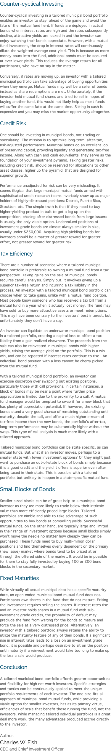 Counter-cyclical Investing Counter-cyclical investing in a tailored municipal bond portfolio enables an investor to stay ahead of the game and avoid the fate of the mutual fund herd. If funds are deployed in actual bonds when interest rates are high and the rates subsequently decline, attractive yields are locked in and the investor can enjoy watching their bonds appreciate. However, with a mutual fund investment, the drop in interest rates will continuously dilute the weighted average cost yield. This is because as more money pours into the fund, additional bonds must be acquired at ever-lower yields. This reduces the average return for all participants, who have no say in the matter. Conversely, if rates are moving up, an investor with a tailored municipal portfolio can take advantage of buying opportunities when they emerge. Mutual funds may well be a seller of bonds instead as share redemptions are met. Unfortunately, if the investor held mutual fund shares and tried to sell in hopes of buying another fund, this would not likely help as most funds will suffer the same fate at the same time. Sitting in cash is expensive and you may miss the market opportunity altogether. Credit Risk One should be investing in municipal bonds, not trading or speculating. The mission is to optimize long-term, after-tax, risk-adjusted performance. Municipal bonds do an excellent job of preserving capital, providing liquidity and generating tax-free income. Along with cash and cash equivalents, they serve as the foundation of your investment pyramid. Taking greater risks, including credit risk, should be reserved for allocations to other asset classes, higher up the pyramid, that are designed for superior growth. Performance unadjusted for risk can be very misleading. It seems illogical that large municipal mutual funds armed with sophisticated credit research teams invariably show up as major holders of highly-distressed positions: Detroit, Puerto Rico, Stockton, etc. The simple truth is that if they need to buy higher-yielding product in bulk to get a leg up on the competition, chasing after distressed bonds from large issuers is usually the only viable option. Undervalued positions of investment grade bonds are almost always smaller in size, usually under $250,000. Acquiring high yielding bonds for investors should be a matter of greater reward for greater effort, not greater reward for greater risk. Tax Efficiency There are a number of scenarios where a tailored municipal bond portfolio is preferable to owning a mutual fund from a tax perspective. Taking gains on the sale of municipal bonds requires careful analysis. Simply put, it involves giving up a superior tax-free return and incurring a tax liability in the process. An investor with a tailored municipal bond portfolio can choose when to take gains, unlike with a mutual fund position. Most people know someone who has received a tax bill from a mutual fund in a year when it actually lost money. The fund may have sold to buy more attractive assets or meet redemptions. This may have been contrary to the investors’ best interest, but unfortunately they don’t have a say. An investor can liquidate an underwater municipal bond position in a tailored portfolio, creating a capital loss to offset a tax liability from a gain realized elsewhere. The proceeds from the sale can also be reinvested in municipal bonds with higher yields, raising the average yield on the portfolio. This is a win win, and can be repeated if interest rates continue to rise. An individual bond position with a loss cannot be cherry picked from the mutual fund. With a tailored municipal bond portfolio, an investor can exercise discretion over swapping out existing positions, particularly those with call provisions. In certain instances, a block of bonds may be near a point where further price appreciation is limited due to the proximity to a call. A mutual fund manager would be tempted to swap it for a new block that has plenty of appreciation potential. If, however, the existing bonds stand a very good chance of remaining outstanding until maturity, despite the call, and offer a much higher stream of tax-free income than the new bonds, the portfolio’s after-tax, long-term performance may be substantially higher without the swap. This type of call analysis is much more likely with a tailored approach. Tailored municipal bond portfolios can be state specific, as can mutual funds. But what if an investor moves, perhaps to a smaller state with fewer investment options? Or they might just want to purchase an out-of-state block of bonds simply because it is a good credit and the yield it offers is superior even after being taxed in their state. This is possible with a tailored portfolio, but unlikely to happen in a state-specific mutual fund. Small Blocks of Bonds Smaller-sized blocks can be of great help to a municipal bond investor as they are more likely to trade below their intrinsic value than more efficiently priced large blocks. Tailored portfolios are nimble and able to take advantage of such opportunities to buy bonds at compelling yields. Successful mutual funds, on the other hand, are typically large and limited in their range of investment options because small blocks simply won’t move the needle no matter how cheaply they can be purchased. These funds need to buy multi-million dollar positions and find themselves overly dependent on the primary (new issue) market where bonds tend to be priced at or through the offered side of the market. It would be impossible for them to stay fully invested by buying 100 or 200 bond blocks in the secondary market. Fixed Maturities While virtually all actual municipal debt has a specific maturity date, an open-ended municipal bond mutual fund does not. Participants own shares in the fund that do not mature. Exiting the investment requires selling the shares. If interest rates rise and an investor holds shares in a mutual fund with sub-investment grade credits, the probability of default may preclude the fund from waiting for the bonds to mature and force the sale at a very distressed price. Alternatively, an investor with a tailored portfolio always retains the ability to utilize the maturity feature of any of their bonds. If a significant rise in interest rates leads to a loss on an investment grade bond, it is possible and perhaps desirable to sit on the position until maturity if a reinvestment would take too long to make up the loss a sale would produce. Conclusion A tailored municipal bond portfolio affords greater opportunities and flexibility for high net worth investors. Specific strategies and tactics can be continuously applied to meet the unique portfolio requirements of each investor. The one-size-fits-all approach of municipal bond mutual funds, while providing a viable option for smaller investors, has as its primary virtue, efficiencies of scale that benefit those running the fund, not the investors. While managing tailored individual portfolios is a great deal more work, the many advantages produced accrue directly to the investor. Author: Charles W. Fish CEO and Chief Investment Officer