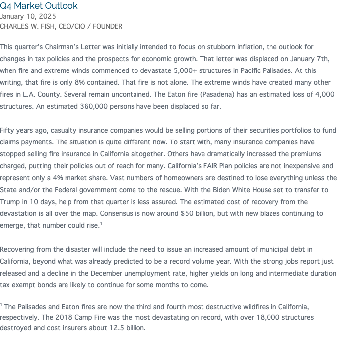 Q4 Market Outlook January 10, 2025 CHARLES W. FISH, CEO/CIO / FOUNDER This quarter’s Chairman’s Letter was initially intended to focus on stubborn inflation, the outlook for changes in tax policies and the prospects for economic growth. That letter was displaced on January 7th, when fire and extreme winds commenced to devastate 5,000+ structures in Pacific Palisades. At this writing, that fire is only 8% contained. That fire is not alone. The extreme winds have created many other fires in L.A. County. Several remain uncontained. The Eaton fire (Pasadena) has an estimated loss of 4,000 structures. An estimated 360,000 persons have been displaced so far. Fifty years ago, casualty insurance companies would be selling portions of their securities portfolios to fund claims payments. The situation is quite different now. To start with, many insurance companies have stopped selling fire insurance in California altogether. Others have dramatically increased the premiums charged, putting their policies out of reach for many. California’s FAIR Plan policies are not inexpensive and represent only a 4% market share. Vast numbers of homeowners are destined to lose everything unless the State and/or the Federal government come to the rescue. With the Biden White House set to transfer to Trump in 10 days, help from that quarter is less assured. The estimated cost of recovery from the devastation is all over the map. Consensus is now around $50 billion, but with new blazes continuing to emerge, that number could rise.1 Recovering from the disaster will include the need to issue an increased amount of municipal debt in California, beyond what was already predicted to be a record volume year. With the strong jobs report just released and a decline in the December unemployment rate, higher yields on long and intermediate duration tax exempt bonds are likely to continue for some months to come. 1 The Palisades and Eaton fires are now the third and fourth most destructive wildfires in California, respectively. The 2018 Camp Fire was the most devastating on record, with over 18,000 structures destroyed and cost insurers about 12.5 billion. 