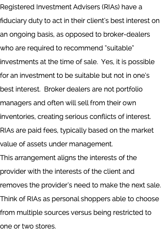 Registered Investment Advisers (RIAs) have a fiduciary duty to act in their client’s best interest on an ongoing basis, as opposed to broker-dealers who are required to recommend “suitable” investments at the time of sale. Yes, it is possible for an investment to be suitable but not in one’s best interest. Broker dealers are not portfolio managers and often will sell from their own inventories, creating serious conflicts of interest. RIAs are paid fees, typically based on the market value of assets under management.  This arrangement aligns the interests of the provider with the interests of the client and removes the provider’s need to make the next sale. Think of RIAs as personal shoppers able to choose from multiple sources versus being restricted to one or two stores. 