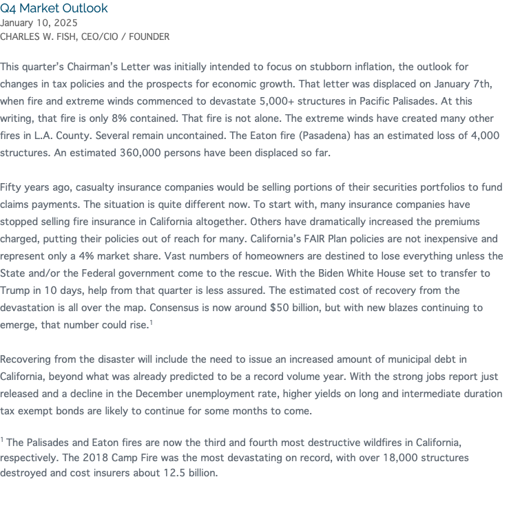 Q4 Market Outlook January 10, 2025 CHARLES W. FISH, CEO/CIO / FOUNDER This quarter’s Chairman’s Letter was initially intended to focus on stubborn inflation, the outlook for changes in tax policies and the prospects for economic growth. That letter was displaced on January 7th, when fire and extreme winds commenced to devastate 5,000+ structures in Pacific Palisades. At this writing, that fire is only 8% contained. That fire is not alone. The extreme winds have created many other fires in L.A. County. Several remain uncontained. The Eaton fire (Pasadena) has an estimated loss of 4,000 structures. An estimated 360,000 persons have been displaced so far. Fifty years ago, casualty insurance companies would be selling portions of their securities portfolios to fund claims payments. The situation is quite different now. To start with, many insurance companies have stopped selling fire insurance in California altogether. Others have dramatically increased the premiums charged, putting their policies out of reach for many. California’s FAIR Plan policies are not inexpensive and represent only a 4% market share. Vast numbers of homeowners are destined to lose everything unless the State and/or the Federal government come to the rescue. With the Biden White House set to transfer to Trump in 10 days, help from that quarter is less assured. The estimated cost of recovery from the devastation is all over the map. Consensus is now around $50 billion, but with new blazes continuing to emerge, that number could rise.1 Recovering from the disaster will include the need to issue an increased amount of municipal debt in California, beyond what was already predicted to be a record volume year. With the strong jobs report just released and a decline in the December unemployment rate, higher yields on long and intermediate duration tax exempt bonds are likely to continue for some months to come. 1 The Palisades and Eaton fires are now the third and fourth most destructive wildfires in California, respectively. The 2018 Camp Fire was the most devastating on record, with over 18,000 structures destroyed and cost insurers about 12.5 billion. 