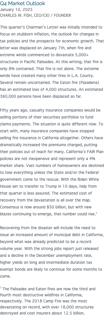 Q4 Market Outlook January 10, 2025 CHARLES W. FISH, CEO/CIO / FOUNDER This quarter’s Chairman’s Letter was initially intended to focus on stubborn inflation, the outlook for changes in tax policies and the prospects for economic growth. That letter was displaced on January 7th, when fire and extreme winds commenced to devastate 5,000+ structures in Pacific Palisades. At this writing, that fire is only 8% contained. That fire is not alone. The extreme winds have created many other fires in L.A. County. Several remain uncontained. The Eaton fire (Pasadena) has an estimated loss of 4,000 structures. An estimated 360,000 persons have been displaced so far. Fifty years ago, casualty insurance companies would be selling portions of their securities portfolios to fund claims payments. The situation is quite different now. To start with, many insurance companies have stopped selling fire insurance in California altogether. Others have dramatically increased the premiums charged, putting their policies out of reach for many. California’s FAIR Plan policies are not inexpensive and represent only a 4% market share. Vast numbers of homeowners are destined to lose everything unless the State and/or the Federal government come to the rescue. With the Biden White House set to transfer to Trump in 10 days, help from that quarter is less assured. The estimated cost of recovery from the devastation is all over the map. Consensus is now around $50 billion, but with new blazes continuing to emerge, that number could rise.1 Recovering from the disaster will include the need to issue an increased amount of municipal debt in California, beyond what was already predicted to be a record volume year. With the strong jobs report just released and a decline in the December unemployment rate, higher yields on long and intermediate duration tax exempt bonds are likely to continue for some months to come. 1 The Palisades and Eaton fires are now the third and fourth most destructive wildfires in California, respectively. The 2018 Camp Fire was the most devastating on record, with over 18,000 structures destroyed and cost insurers about 12.5 billion. 